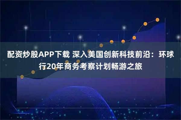 配资炒股APP下载 深入美国创新科技前沿：环球行20年商务考察计划畅游之旅