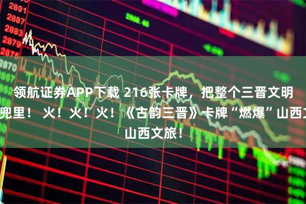 领航证券APP下载 216张卡牌，把整个三晋文明揣进兜里！ 火！火！火！《古韵三晋》卡牌“燃爆”山西文旅！