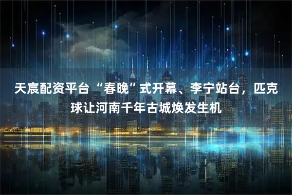 天宸配资平台 “春晚”式开幕、李宁站台，匹克球让河南千年古城焕发生机