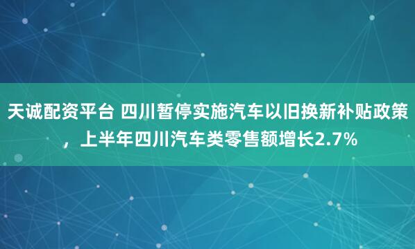 天诚配资平台 四川暂停实施汽车以旧换新补贴政策 ，上半年四川汽车类零售额增长2.7%