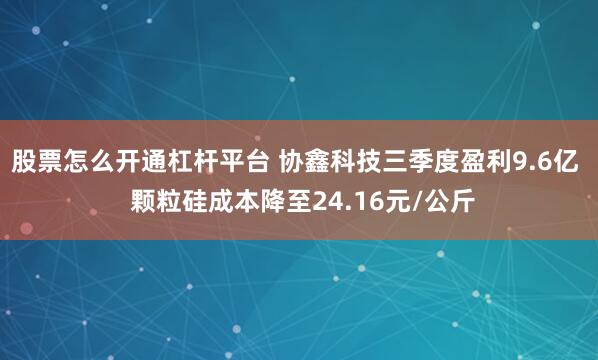 股票怎么开通杠杆平台 协鑫科技三季度盈利9.6亿  颗粒硅成本降至24.16元/公斤