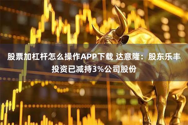 股票加杠杆怎么操作APP下载 达意隆：股东乐丰投资已减持3%公司股份