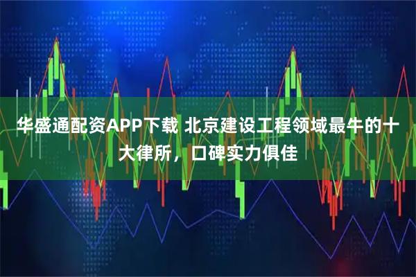 华盛通配资APP下载 北京建设工程领域最牛的十大律所,口碑实力俱佳