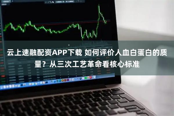 云上速融配资APP下载 如何评价人血白蛋白的质量？从三次工艺革命看核心标准