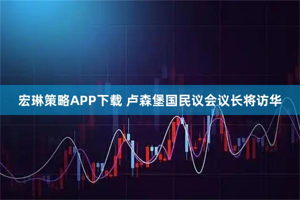 宏琳策略APP下载 卢森堡国民议会议长将访华
