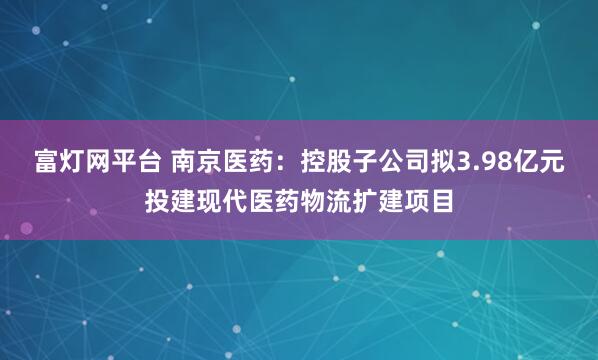 富灯网平台 南京医药:控股子公司拟3.98亿元投建现代医药物流扩建项目