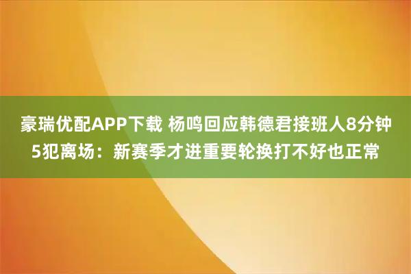 豪瑞优配APP下载 杨鸣回应韩德君接班人8分钟5犯离场：新赛季才进重要轮换打不好也正常