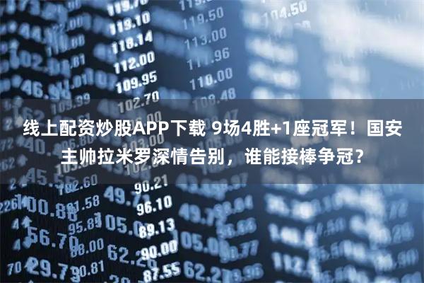 线上配资炒股APP下载 9场4胜+1座冠军！国安主帅拉米罗深情告别，谁能接棒争冠？