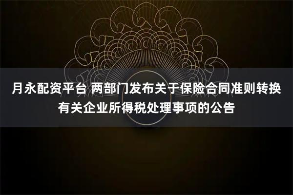 月永配资平台 两部门发布关于保险合同准则转换有关企业所得税处理事项的公告