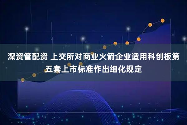 深资管配资 上交所对商业火箭企业适用科创板第五套上市标准作出细化规定