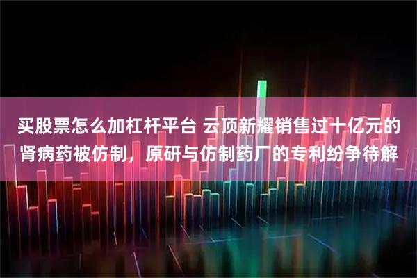 买股票怎么加杠杆平台 云顶新耀销售过十亿元的肾病药被仿制，原研与仿制药厂的专利纷争待解