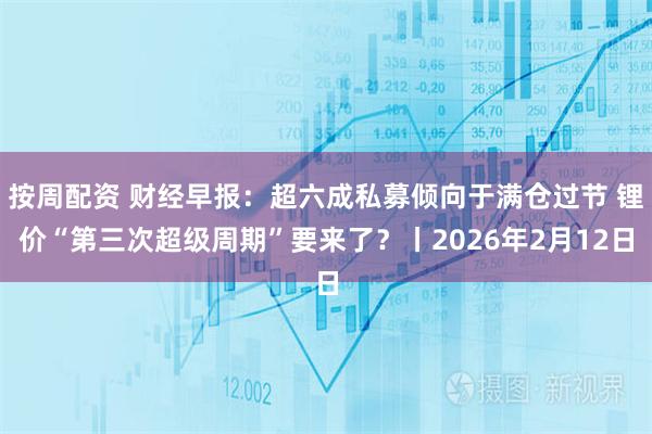 按周配资 财经早报：超六成私募倾向于满仓过节 锂价“第三次超级周期”要来了？丨2026年2月12日