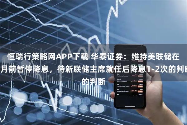 恒瑞行策略网APP下载 华泰证券：维持美联储在6月前暂停降息，待新联储主席就任后降息1-2次的判断