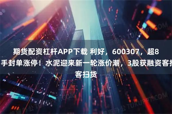 期货配资杠杆APP下载 利好，600307，超84万手封单涨停！水泥迎来新一轮涨价潮，3股获融资客扫货