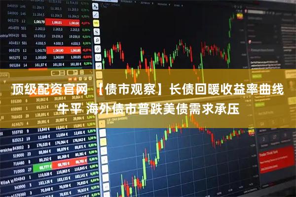 顶级配资官网 【债市观察】长债回暖收益率曲线牛平 海外债市普跌美债需求承压