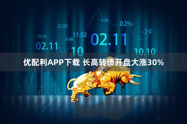 优配利APP下载 长高转债开盘大涨30%
