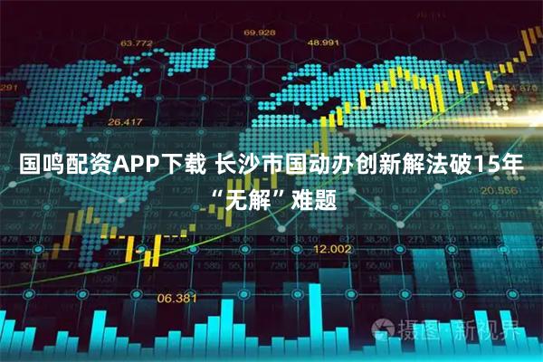 国鸣配资APP下载 长沙市国动办创新解法破15年“无解”难题
