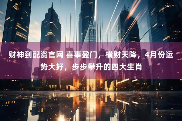 财神到配资官网 喜事盈门，横财天降，4月份运势大好，步步攀升的四大生肖
