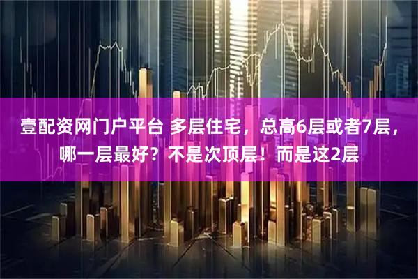 壹配资网门户平台 多层住宅,总高6层或者7层,哪一层最好?不是次顶层!而是这2层
