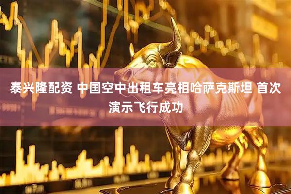 泰兴隆配资 中国空中出租车亮相哈萨克斯坦 首次演示飞行成功