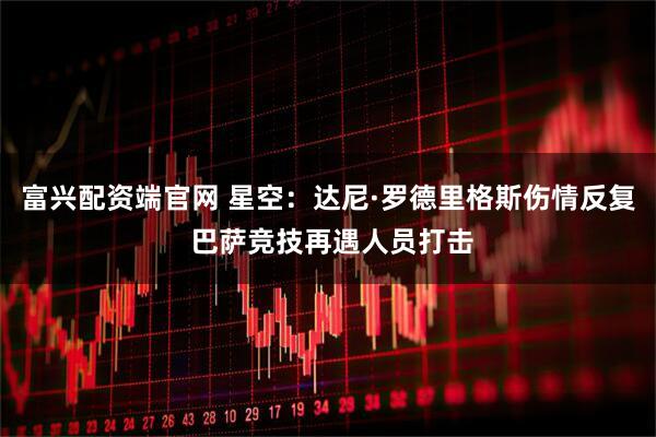 富兴配资端官网 星空：达尼·罗德里格斯伤情反复 巴萨竞技再遇人员打击