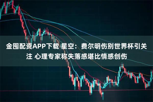 金囤配资APP下载 星空：费尔明伤别世界杯引关注 心理专家称失落感堪比情感创伤