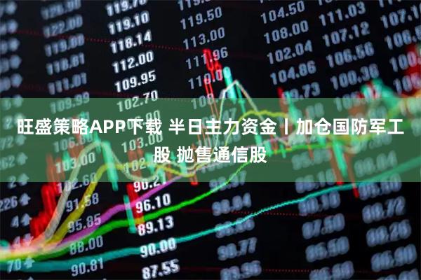 旺盛策略APP下载 半日主力资金丨加仓国防军工股 抛售通信股