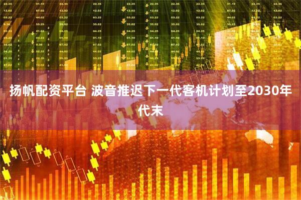 扬帆配资平台 波音推迟下一代客机计划至2030年代末