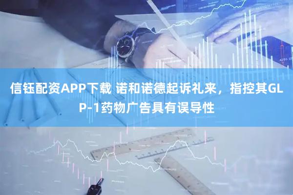 信钰配资APP下载 诺和诺德起诉礼来,指控其GLP-1药物广告具有误导性