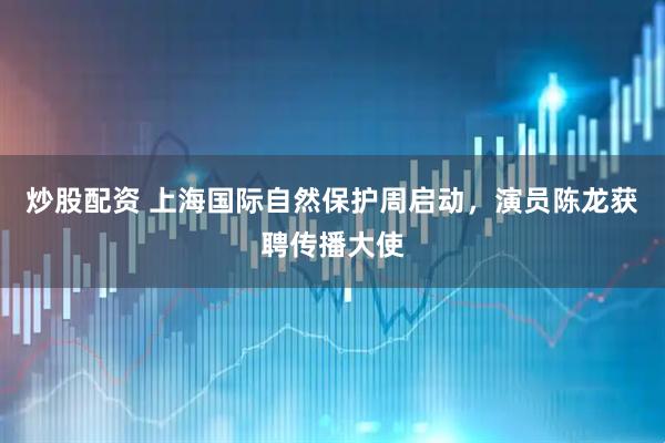 炒股配资 上海国际自然保护周启动，演员陈龙获聘传播大使